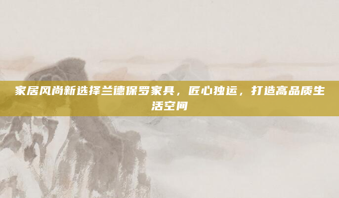 家居风尚新选择兰德保罗家具，匠心独运，打造高品质生活空间