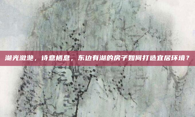 湖光潋滟，诗意栖息，东边有湖的房子如何打造宜居环境？