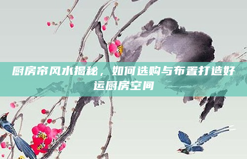 厨房帘风水揭秘，如何选购与布置打造好运厨房空间