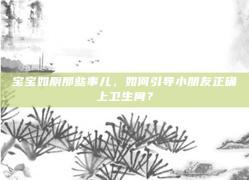 宝宝如厕那些事儿，如何引导小朋友正确上卫生间？