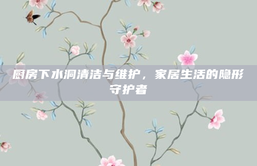 厨房下水洞清洁与维护，家居生活的隐形守护者