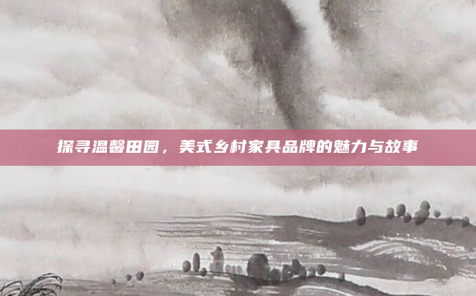 探寻温馨田园，美式乡村家具品牌的魅力与故事