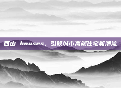 西山 houses，引领城市高端住宅新潮流
