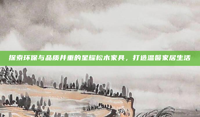 探索环保与品质并重的星耀松木家具，打造温馨家居生活