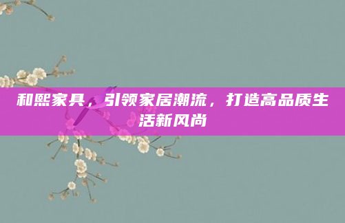 和熙家具，引领家居潮流，打造高品质生活新风尚