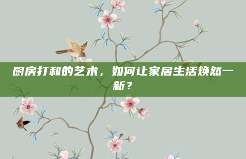 厨房打和的艺术，如何让家居生活焕然一新？