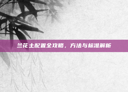 兰花土配置全攻略，方法与标准解析