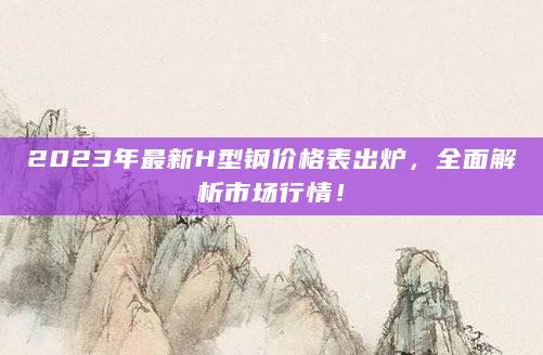 2023年最新H型钢价格表出炉，全面解析市场行情！