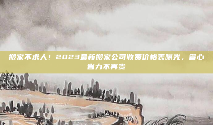 搬家不求人！2023最新搬家公司收费价格表曝光，省心省力不再贵