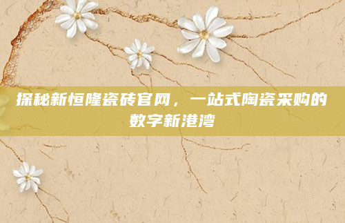 探秘新恒隆瓷砖官网，一站式陶瓷采购的数字新港湾