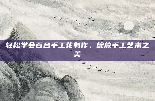 轻松学会百合手工花制作，绽放手工艺术之美