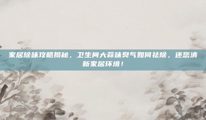 家居除味攻略揭秘，卫生间大蒜味臭气如何祛除，还您清新家居环境！