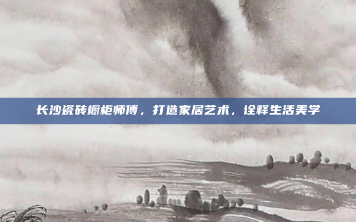 长沙瓷砖橱柜师傅，打造家居艺术，诠释生活美学