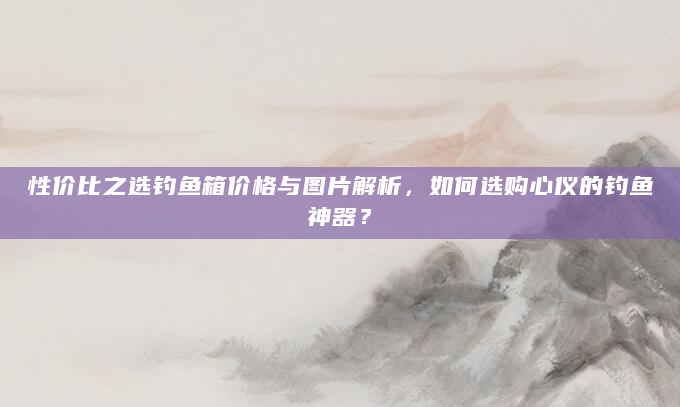 性价比之选钓鱼箱价格与图片解析，如何选购心仪的钓鱼神器？