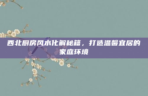 西北厨房风水化解秘籍，打造温馨宜居的家庭环境