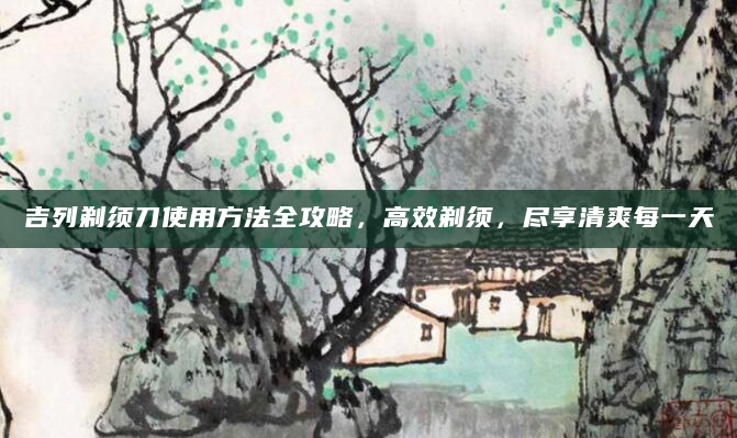 吉列剃须刀使用方法全攻略，高效剃须，尽享清爽每一天