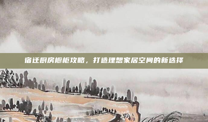 宿迁厨房橱柜攻略，打造理想家居空间的新选择