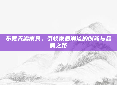 东莞天鹏家具，引领家居潮流的创新与品质之路
