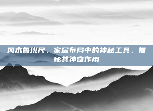 风水鲁班尺，家居布局中的神秘工具，揭秘其神奇作用