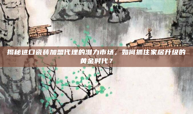 揭秘进口瓷砖加盟代理的潜力市场，如何抓住家居升级的黄金时代？
