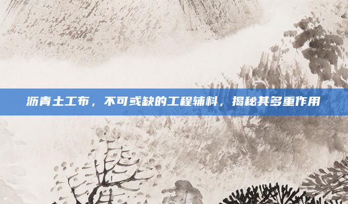 沥青土工布，不可或缺的工程辅料，揭秘其多重作用
