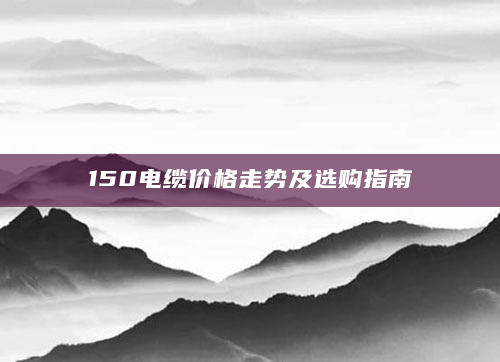 150电缆价格走势及选购指南