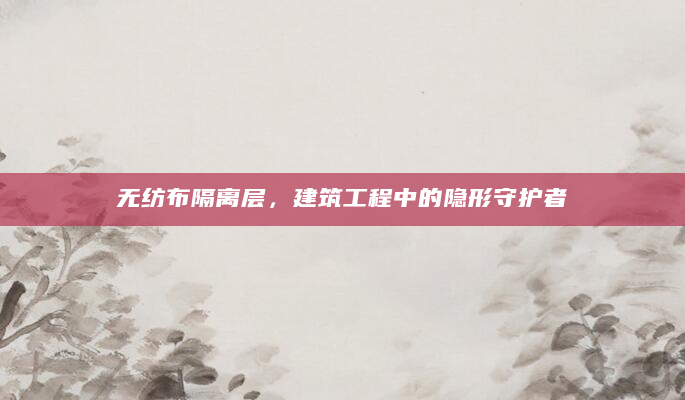 无纺布隔离层，建筑工程中的隐形守护者