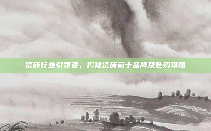 瓷砖行业引领者，揭秘瓷砖前十品牌及选购攻略