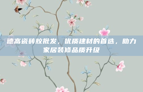 德高瓷砖胶批发，优质建材的首选，助力家居装修品质升级