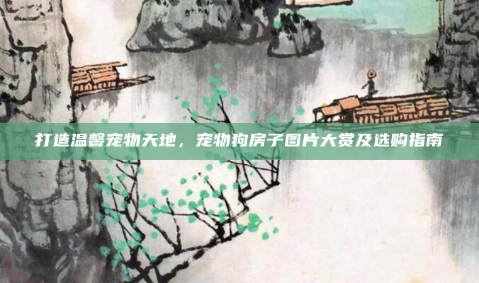 打造温馨宠物天地，宠物狗房子图片大赏及选购指南