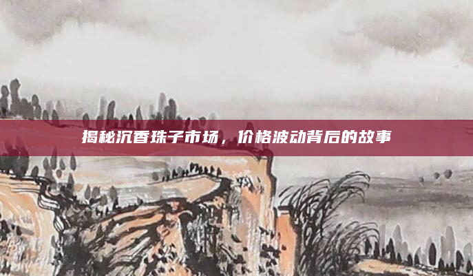 揭秘沉香珠子市场，价格波动背后的故事