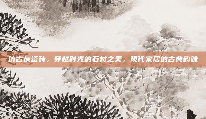 仿古灰瓷砖，穿越时光的石材之美，现代家居的古典韵味