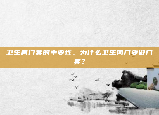 卫生间门套的重要性，为什么卫生间门要做门套？