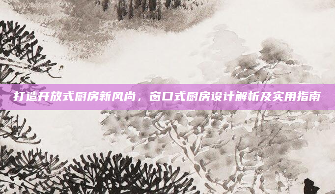 打造开放式厨房新风尚，窗口式厨房设计解析及实用指南