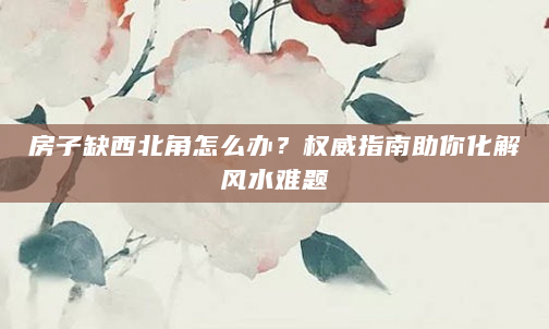 房子缺西北角怎么办？权威指南助你化解风水难题