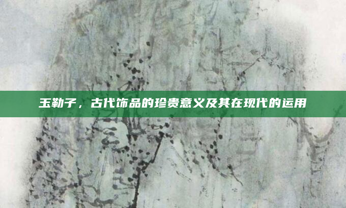 玉勒子，古代饰品的珍贵意义及其在现代的运用