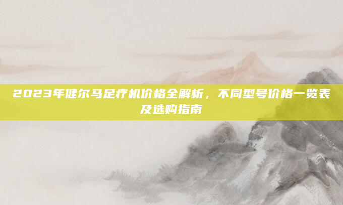 2023年健尔马足疗机价格全解析，不同型号价格一览表及选购指南