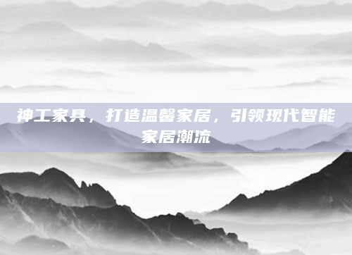 神工家具，打造温馨家居，引领现代智能家居潮流