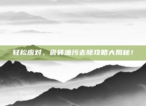 轻松应对，瓷砖油污去除攻略大揭秘！