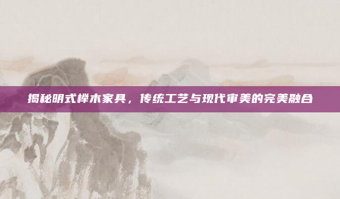揭秘明式榉木家具，传统工艺与现代审美的完美融合