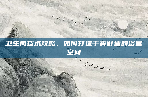 卫生间挡水攻略，如何打造干爽舒适的浴室空间