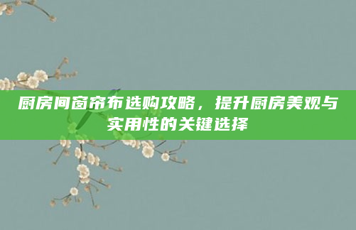 厨房间窗帘布选购攻略，提升厨房美观与实用性的关键选择