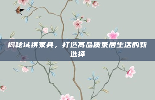 揭秘域祺家具，打造高品质家居生活的新选择