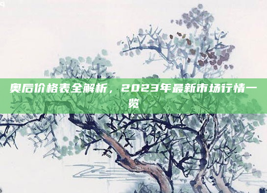 奥后价格表全解析，2023年最新市场行情一览