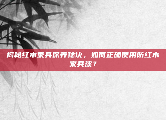 揭秘红木家具保养秘诀，如何正确使用防红木家具漆？