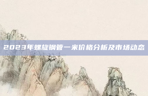 2023年螺旋钢管一米价格分析及市场动态
