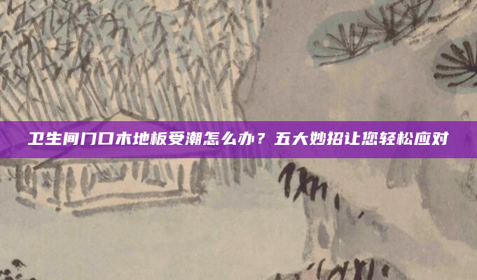 卫生间门口木地板受潮怎么办？五大妙招让您轻松应对