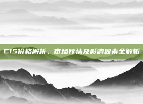 C15价格解析，市场行情及影响因素全解析