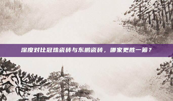 深度对比冠珠瓷砖与东鹏瓷砖，哪家更胜一筹？