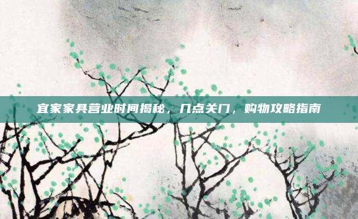 宜家家具营业时间揭秘，几点关门，购物攻略指南